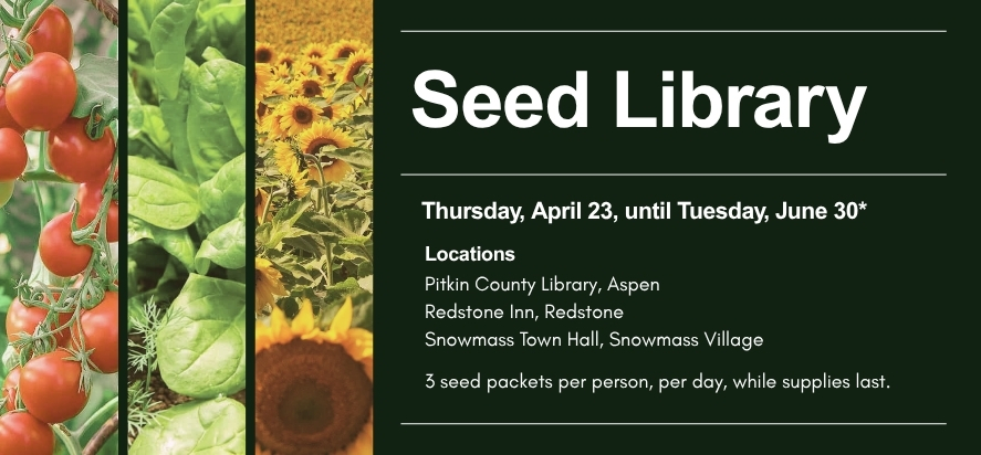 Seed Library Thursday, April 23, until Tuesday, June 30* Locations Pitkin County Library, Aspen Redstone Inn, Redstone Snowmass Town Hall, Snowmass Village 3 seed packets per person, per day, while supplies last.