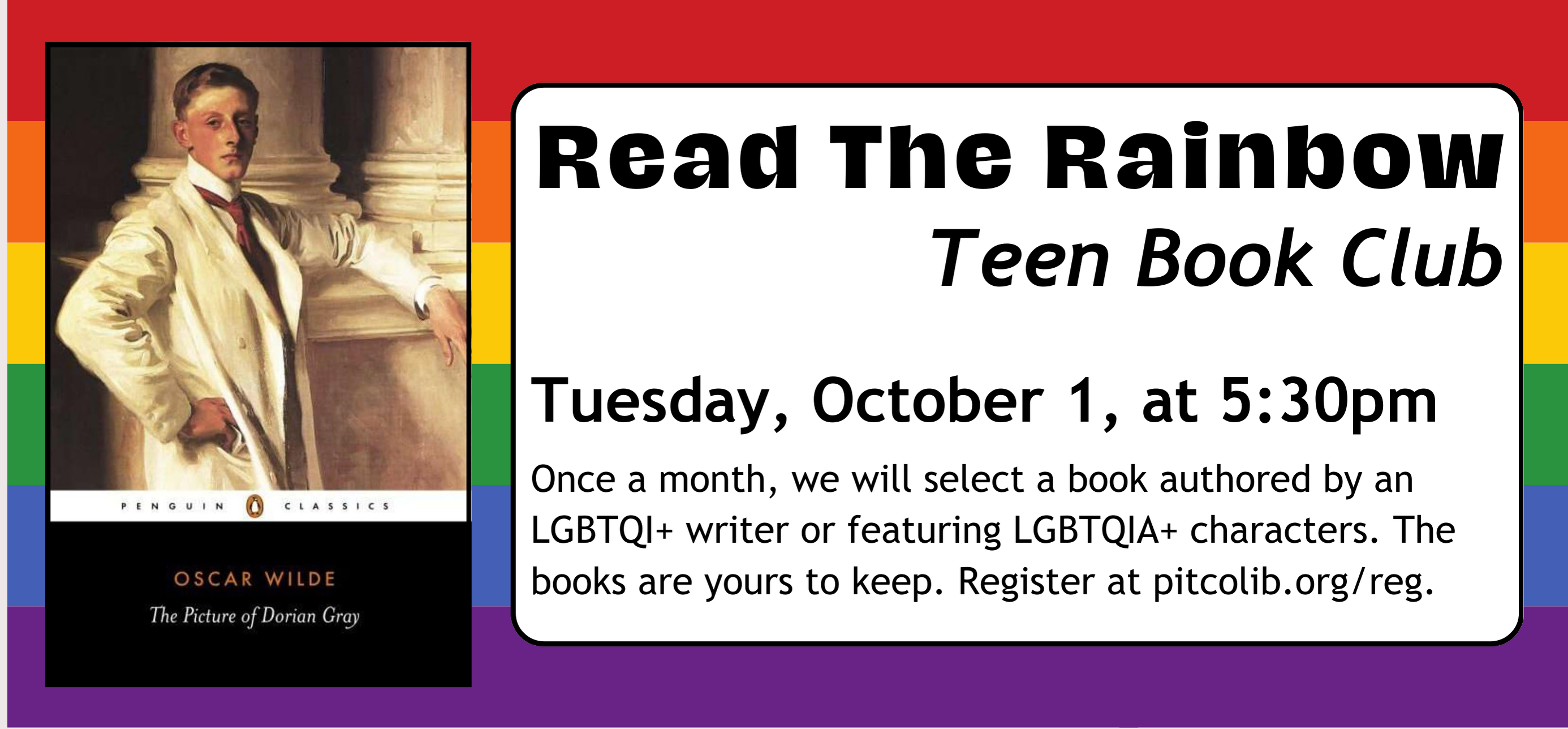 read the rainbow teen book club Tuesday, October 1, at 5:30pm Once a month, we will select a book authored by an LGBTQI+ writer or featuring LGBTQIA+ characters. The books are yours to keep. Register at pitcolib.org/reg