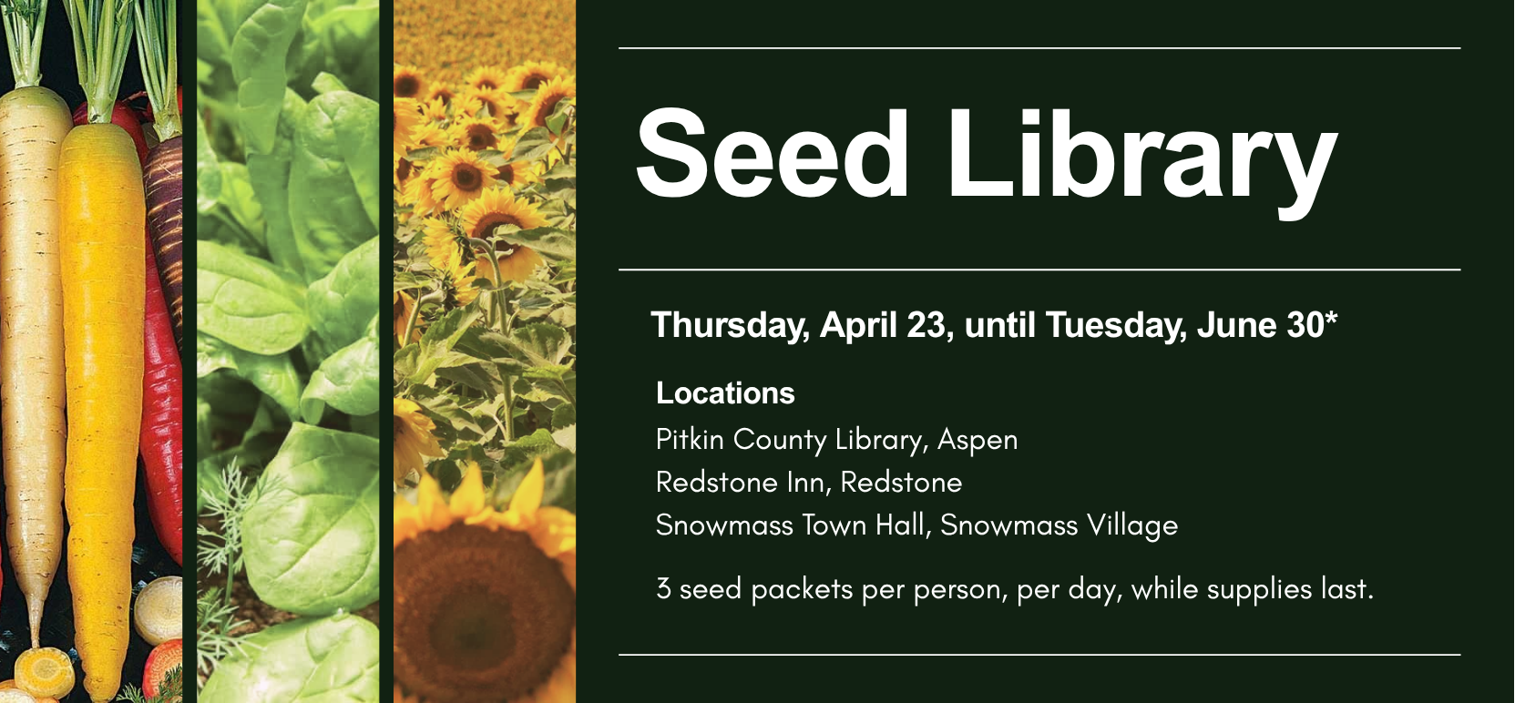 Seed Library Thursday April twenty third until Tuesday June thirtieth while supplies last locations are Pitkin County Library in Aspen and Redstone Inn in Redstone and Snowmass Town Hall in Snowmass Village and three seed packets per person per day