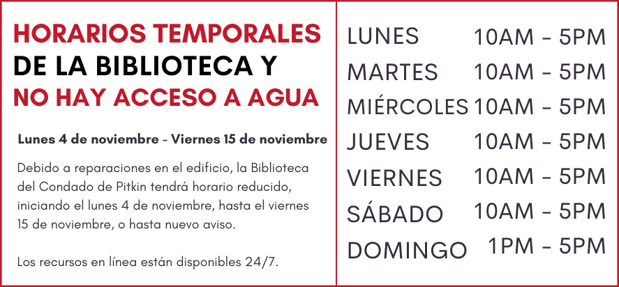 HORARIOS TEMPORALES DE LA BIBLIOTECA y no hay acesso agua Lunes November 4 - Viernes, November 15 Debido al proyecto de construcción,  la Biblioteca del Condado de Pitkin tendrá horarios reducidos, iniciando el  Lunes 4 de noviembre, hasta el viernes 15 de  noviembre, o hasta nuevo aviso.  Los recursos en línea están disponibles 24/7. lunes through SÁBADO 10 AM to 5 PM domingo 1 PM to 5 PM