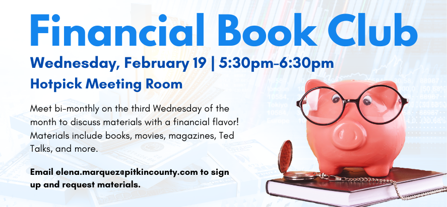 financial book club wednesday february 19 at five thirty PM in the hotpick meeting room Meet bi-monthly on the third Wednesday of the month to discuss materials with a financial flavor! Materials include books, movies, magazines, Ted Talks, and more. email elena dot marquez at pitkin county dot com to sign up