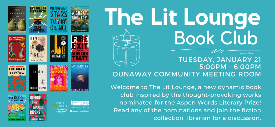 The lit Lounge Book Club with Aspen Words Tuesday, January 21 5:00pm - 6:00pm Dunaway Community Meeting Room Welcome to The Lit Lounge, a new dynamic book club inspired by the thought-provoking works nominated for the Aspen Words Literary Prize! Read any of the nominations and join the fiction collection librarian for a discussion