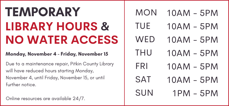 temporary library hours and no water access Monday, November 4 - Friday, November 15 Due to a construction project, Pitkin County Library will have reduced hours starting Monday, November 4, until Friday, November 15, or until further notice.  Online resources are available 24/7. monday through saturday 10 AM to 5 PM sunday 1 PM to 5 PM