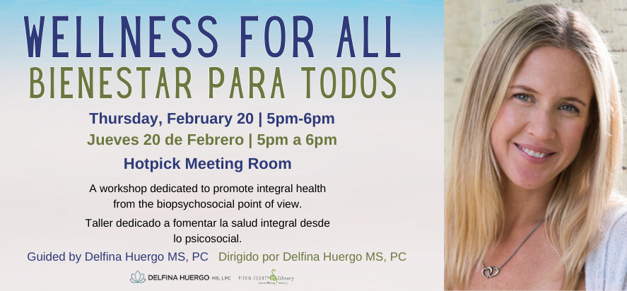 Wellness for All Bienestar para todos Thursday, February 20  5pm-6pm Jueves 20 de Febrero  5pm a 6pm hotpick meeting room A workshop dedicated to promote integral health from the biopsychosocial point of view Taller dedicado a fomentar la salud integral desde lo psicosocial. Guided by Delfina Huergo MS, PC   Dirigido por Delfina Huergo MS, PC